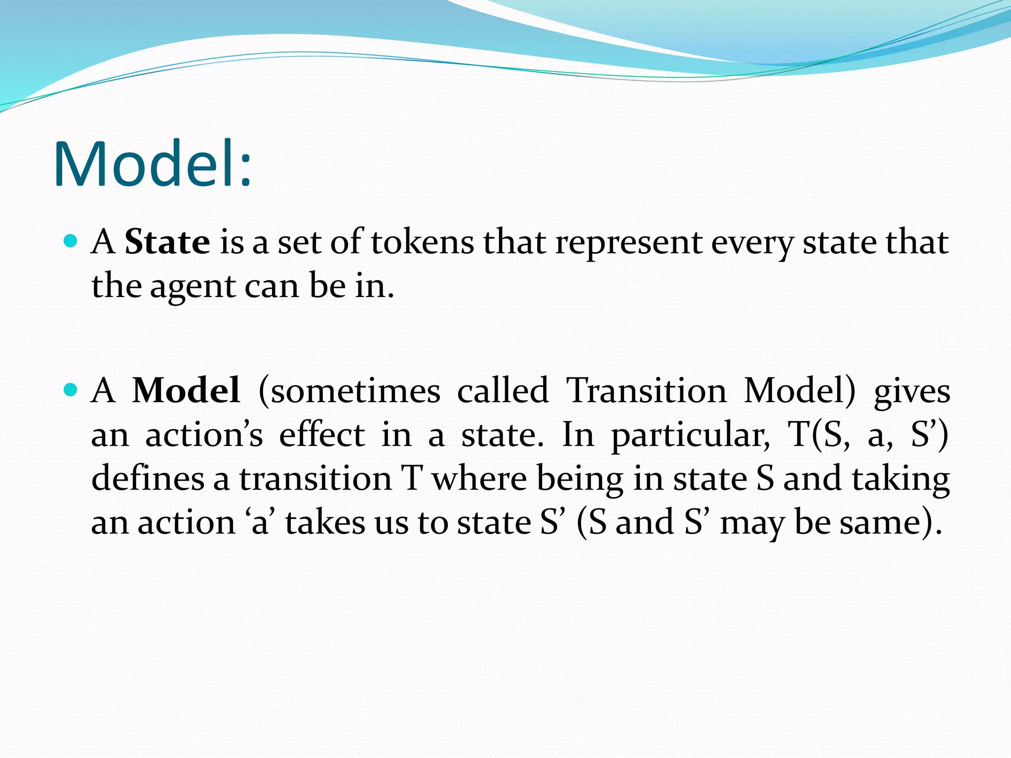 Model:
 A State is a set of tokens that represent every state that
the agent can be in.
 A Model (sometimes called Transition Model) gives
an action’s effect in a state. In particular, T(S, a, S’)
defines a transition T where being in state S and taking
an action ‘a’ takes us to state S’ (S and S’ may be same).
 