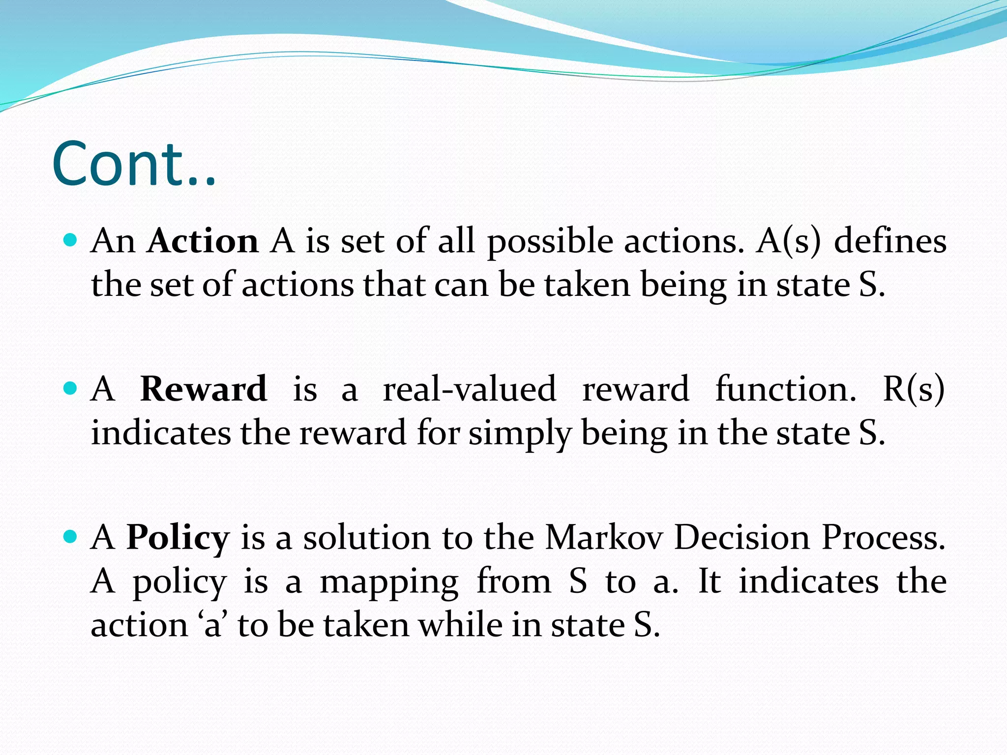 Cont..
 An Action A is set of all possible actions. A(s) defines
the set of actions that can be taken being in state S.
 A Reward is a real-valued reward function. R(s)
indicates the reward for simply being in the state S.
 A Policy is a solution to the Markov Decision Process.
A policy is a mapping from S to a. It indicates the
action ‘a’ to be taken while in state S.
 