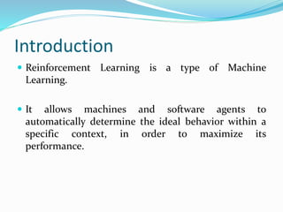 Introduction
 Reinforcement Learning is a type of Machine
Learning.
 It allows machines and software agents to
automatically determine the ideal behavior within a
specific context, in order to maximize its
performance.
 