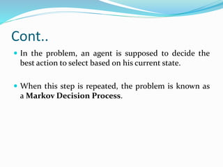 Cont..
 In the problem, an agent is supposed to decide the
best action to select based on his current state.
 When this step is repeated, the problem is known as
a Markov Decision Process.
 