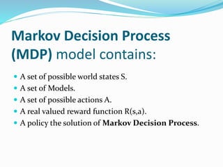 Markov Decision Process
(MDP) model contains:
 A set of possible world states S.
 A set of Models.
 A set of possible actions A.
 A real valued reward function R(s,a).
 A policy the solution of Markov Decision Process.
 