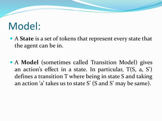 Model:
 A State is a set of tokens that represent every state that
the agent can be in.
 A Model (sometimes called Transition Model) gives
an action’s effect in a state. In particular, T(S, a, S’)
defines a transition T where being in state S and taking
an action ‘a’ takes us to state S’ (S and S’ may be same).
 