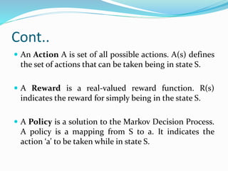 Cont..
 An Action A is set of all possible actions. A(s) defines
the set of actions that can be taken being in state S.
 A Reward is a real-valued reward function. R(s)
indicates the reward for simply being in the state S.
 A Policy is a solution to the Markov Decision Process.
A policy is a mapping from S to a. It indicates the
action ‘a’ to be taken while in state S.
 