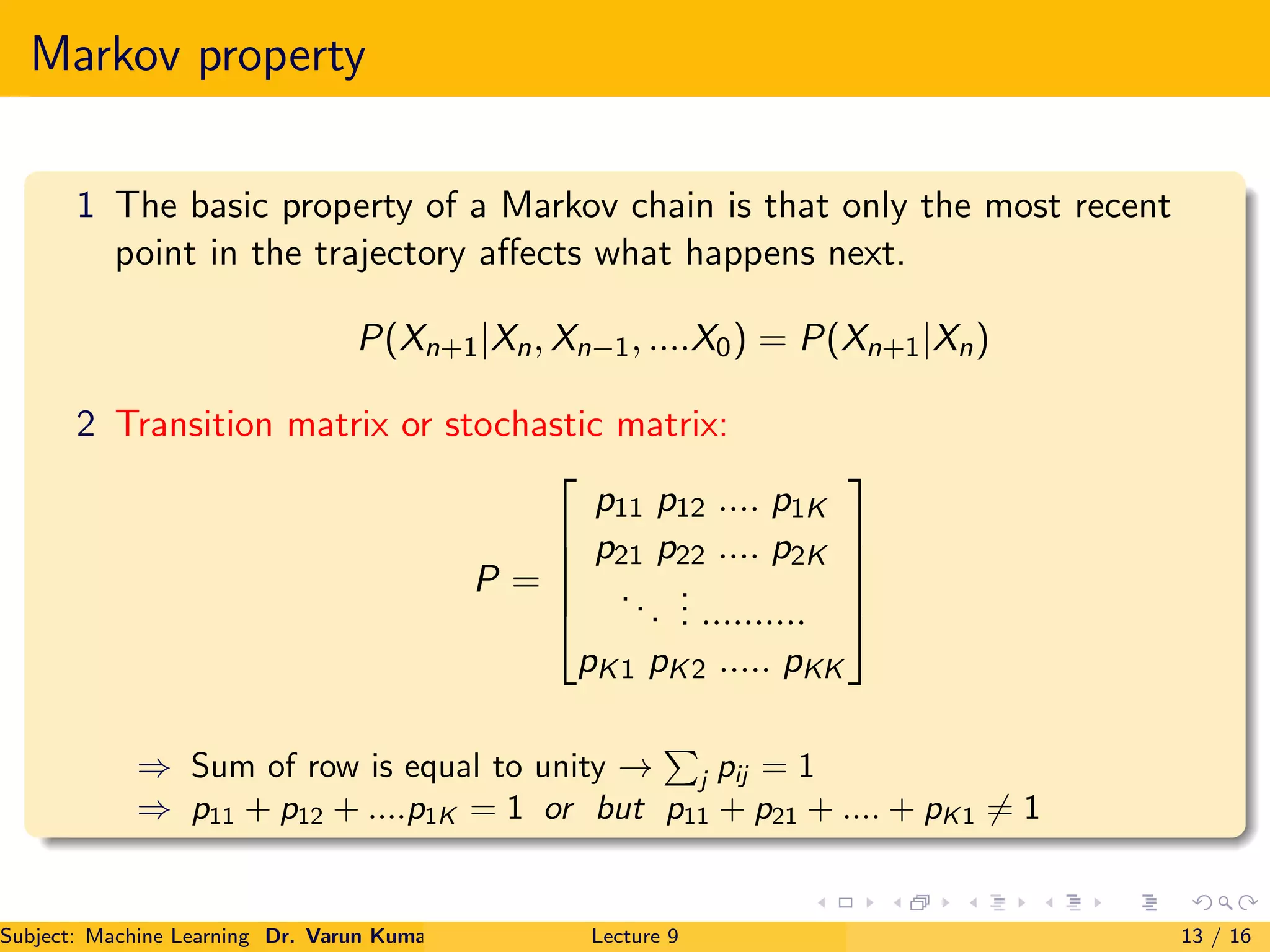 Markov property
1 The basic property of a Markov chain is that only the most recent
point in the trajectory aﬀects what happens next.
P(Xn+1|Xn, Xn−1, ....X0) = P(Xn+1|Xn)
2 Transition matrix or stochastic matrix:
P =





p11 p12 .... p1K
p21 p22 .... p2K
...
... ..........
pK1 pK2 ..... pKK





⇒ Sum of row is equal to unity → j pij = 1
⇒ p11 + p12 + ....p1K = 1 or but p11 + p21 + .... + pK1 = 1
Subject: Machine Learning Dr. Varun Kumar Lecture 9 13 / 16
 