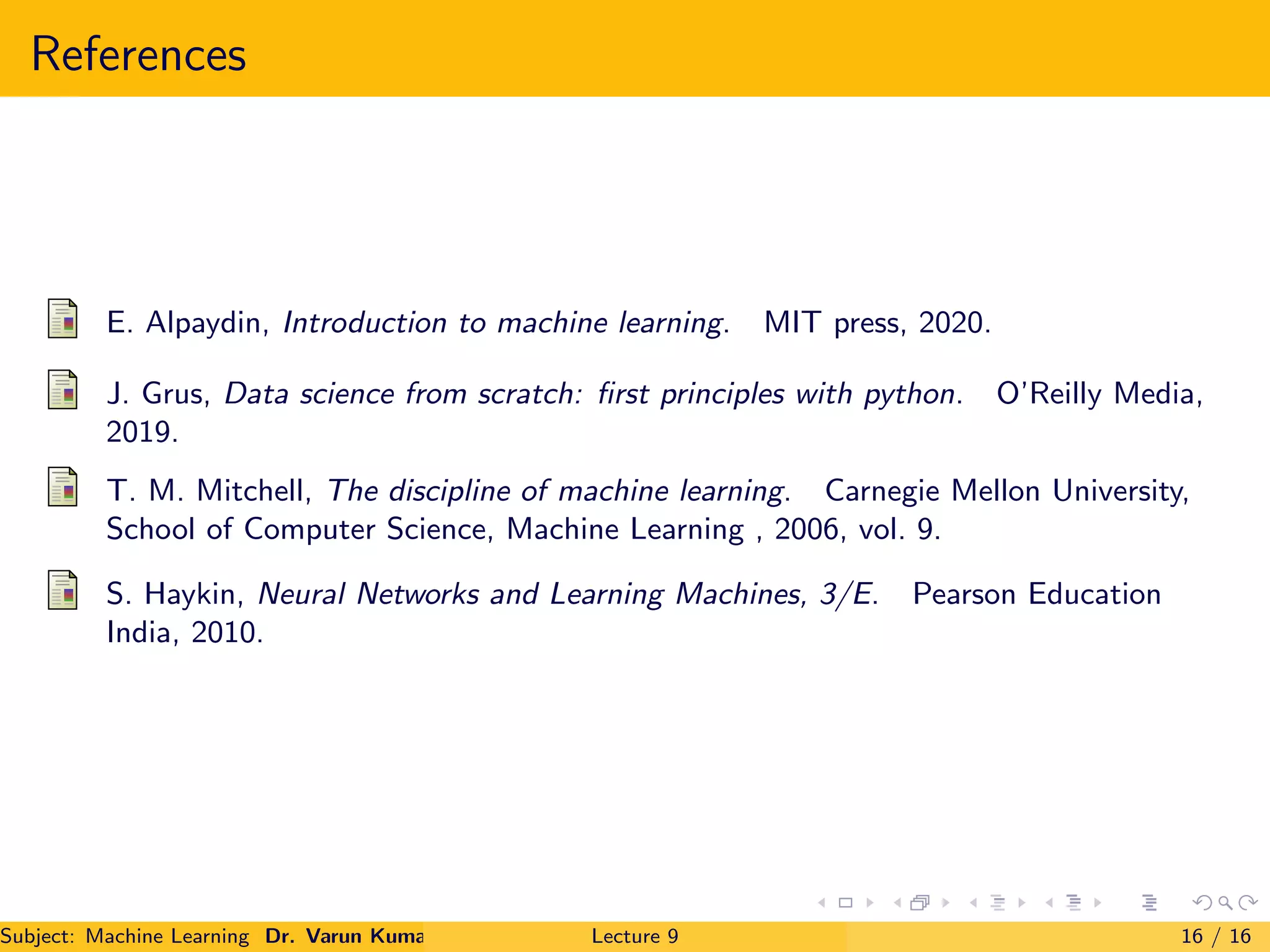 References
E. Alpaydin, Introduction to machine learning. MIT press, 2020.
J. Grus, Data science from scratch: ﬁrst principles with python. O’Reilly Media,
2019.
T. M. Mitchell, The discipline of machine learning. Carnegie Mellon University,
School of Computer Science, Machine Learning , 2006, vol. 9.
S. Haykin, Neural Networks and Learning Machines, 3/E. Pearson Education
India, 2010.
Subject: Machine Learning Dr. Varun Kumar Lecture 9 16 / 16
 