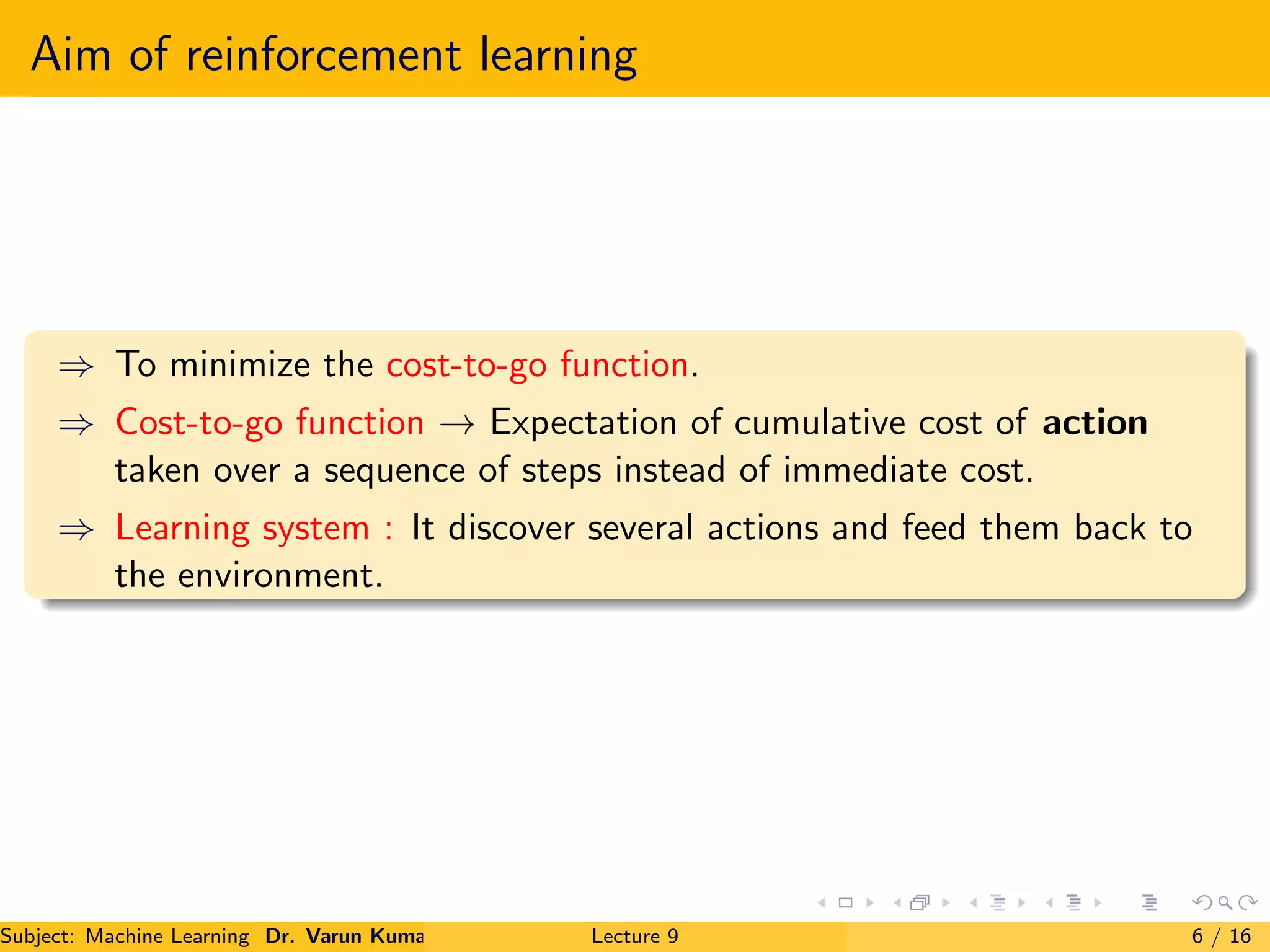 Aim of reinforcement learning
⇒ To minimize the cost-to-go function.
⇒ Cost-to-go function → Expectation of cumulative cost of action
taken over a sequence of steps instead of immediate cost.
⇒ Learning system : It discover several actions and feed them back to
the environment.
Subject: Machine Learning Dr. Varun Kumar Lecture 9 6 / 16
 