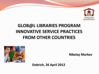 GLOB@L LIBRARIES PROGRAM
INNOVATIVE SERVICE PRACTICES
   FROM OTHER COUNTRIES


                               Nikolay Markov

      Dobrich, 26 April 2012
 