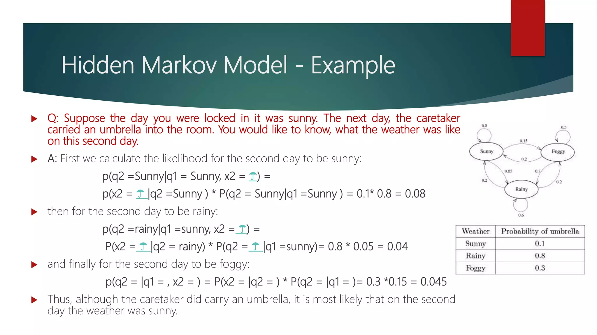 Hidden Markov Model - Example
 Q: Suppose the day you were locked in it was sunny. The next day, the caretaker
carried an umbrella into the room. You would like to know, what the weather was like
on this second day.
 A: First we calculate the likelihood for the second day to be sunny:
p(q2 =Sunny|q1 = Sunny, x2 = ☂️) =
p(x2 = ☂️ |q2 =Sunny ) * P(q2 = Sunny|q1 =Sunny ) = 0.1* 0.8 = 0.08
 then for the second day to be rainy:
p(q2 =rainy|q1 =sunny, x2 = ☂️) =
P(x2 = ☂️ |q2 = rainy) * P(q2 = ☂️ |q1 =sunny)= 0.8 * 0.05 = 0.04
 and finally for the second day to be foggy:
p(q2 = |q1 = , x2 = ) = P(x2 = |q2 = ) * P(q2 = |q1 = )= 0.3 *0.15 = 0.045
 Thus, although the caretaker did carry an umbrella, it is most likely that on the second
day the weather was sunny.
 