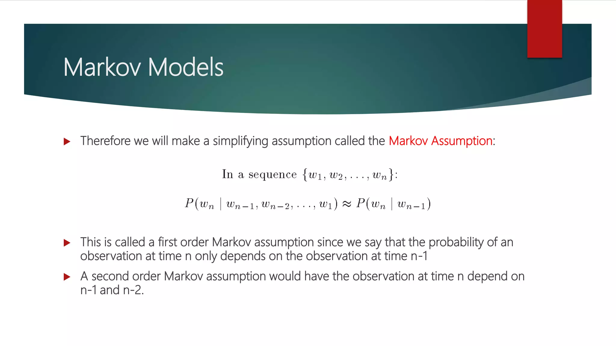 Markov Models
 Therefore we will make a simplifying assumption called the Markov Assumption:
 This is called a first order Markov assumption since we say that the probability of an
observation at time n only depends on the observation at time n-1
 A second order Markov assumption would have the observation at time n depend on
n-1 and n-2.
 