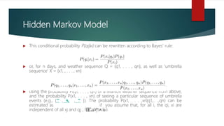 Hidden Markov Model
 This conditional probability P(qi|xi) can be rewritten according to Bayes’ rule:
 or, for n days, and weather sequence Q = {q1, . . . , qn}, as well as ‘umbrella
sequence’ X = {x1, , . . . , xn}
 using the probability P(q1, . . . , qn) of a Markov weather sequence from above,
and the probability P(x1, . . . , xn) of seeing a particular sequence of umbrella
events (e.g., {☂️ , 🌂 , ☂️ }). The probability P(x1, . . . ,xn|q1,.. .,qn) can be
estimated as if you assume that, for all i, the qi, xi are
independent of all xj and qj , for all j ≠ i.
 