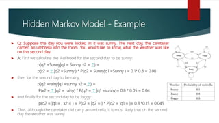 Hidden Markov Model - Example
 Q: Suppose the day you were locked in it was sunny. The next day, the caretaker
carried an umbrella into the room. You would like to know, what the weather was like
on this second day.
 A: First we calculate the likelihood for the second day to be sunny:
p(q2 =Sunny|q1 = Sunny, x2 = ☂️) =
p(x2 = ☂️ |q2 =Sunny ) * P(q2 = Sunny|q1 =Sunny ) = 0.1* 0.8 = 0.08
 then for the second day to be rainy:
p(q2 =rainy|q1 =sunny, x2 = ☂️) =
P(x2 = ☂️ |q2 = rainy) * P(q2 = ☂️ |q1 =sunny)= 0.8 * 0.05 = 0.04
 and finally for the second day to be foggy:
p(q2 = |q1 = , x2 = ) = P(x2 = |q2 = ) * P(q2 = |q1 = )= 0.3 *0.15 = 0.045
 Thus, although the caretaker did carry an umbrella, it is most likely that on the second
day the weather was sunny.
 