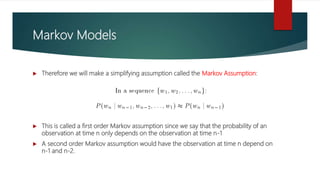 Markov Models
 Therefore we will make a simplifying assumption called the Markov Assumption:
 This is called a first order Markov assumption since we say that the probability of an
observation at time n only depends on the observation at time n-1
 A second order Markov assumption would have the observation at time n depend on
n-1 and n-2.
 