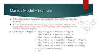 Markov Model – Example
 Q: Given that today is foggy what is the probability that it will be rainy two days
from now?
 A: There are three ways to get from foggy today to rainy two days from now
(foggy, foggy, rainy), (foggy, rainy, rainy) and (foggy, sunny, rainy) Therefore we
have to sum over these paths
 
