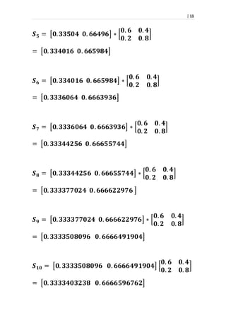 | 11
𝑺 𝟓 = [𝟎. 𝟑𝟑𝟓𝟎𝟒 𝟎. 𝟔𝟔𝟒𝟗𝟔] ∗ [
𝟎. 𝟔 𝟎. 𝟒
𝟎. 𝟐 𝟎. 𝟖
]
= [𝟎. 𝟑𝟑𝟒𝟎𝟏𝟔 𝟎. 𝟔𝟔𝟓𝟗𝟖𝟒]
𝑺 𝟔 = [𝟎. 𝟑𝟑𝟒𝟎𝟏𝟔 𝟎. 𝟔𝟔𝟓𝟗𝟖𝟒] ∗ [
𝟎. 𝟔 𝟎. 𝟒
𝟎. 𝟐 𝟎. 𝟖
]
= [𝟎. 𝟑𝟑𝟑𝟔𝟎𝟔𝟒 𝟎. 𝟔𝟔𝟔𝟑𝟗𝟑𝟔]
𝑺 𝟕 = [𝟎. 𝟑𝟑𝟑𝟔𝟎𝟔𝟒 𝟎. 𝟔𝟔𝟔𝟑𝟗𝟑𝟔] ∗ [
𝟎. 𝟔 𝟎. 𝟒
𝟎. 𝟐 𝟎. 𝟖
]
= [𝟎. 𝟑𝟑𝟑𝟒𝟒𝟐𝟓𝟔 𝟎. 𝟔𝟔𝟔𝟓𝟓𝟕𝟒𝟒]
𝑺 𝟖 = [𝟎. 𝟑𝟑𝟑𝟒𝟒𝟐𝟓𝟔 𝟎. 𝟔𝟔𝟔𝟓𝟓𝟕𝟒𝟒] ∗ [
𝟎. 𝟔 𝟎. 𝟒
𝟎. 𝟐 𝟎. 𝟖
]
= [𝟎. 𝟑𝟑𝟑𝟑𝟕𝟕𝟎𝟐𝟒 𝟎. 𝟔𝟔𝟔𝟔𝟐𝟐𝟗𝟕𝟔 ]
𝑺 𝟗 = [𝟎. 𝟑𝟑𝟑𝟑𝟕𝟕𝟎𝟐𝟒 𝟎. 𝟔𝟔𝟔𝟔𝟐𝟐𝟗𝟕𝟔] ∗ [
𝟎. 𝟔 𝟎. 𝟒
𝟎. 𝟐 𝟎. 𝟖
]
= [𝟎. 𝟑𝟑𝟑𝟑𝟓𝟎𝟖𝟎𝟗𝟔 𝟎. 𝟔𝟔𝟔𝟔𝟒𝟗𝟏𝟗𝟎𝟒]
𝑺 𝟏𝟎 = [𝟎. 𝟑𝟑𝟑𝟑𝟓𝟎𝟖𝟎𝟗𝟔 𝟎. 𝟔𝟔𝟔𝟔𝟒𝟗𝟏𝟗𝟎𝟒] [
𝟎. 𝟔 𝟎. 𝟒
𝟎. 𝟐 𝟎. 𝟖
]
= [𝟎. 𝟑𝟑𝟑𝟑𝟒𝟎𝟑𝟐𝟑𝟖 𝟎. 𝟔𝟔𝟔𝟔𝟓𝟗𝟔𝟕𝟔𝟐]
 