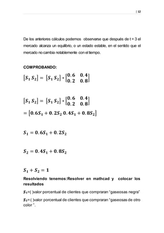 | 12
De los anteriores cálculos podemos observarse que después de t = 3 el
mercado alcanza un equilibrio, o un estado estable, en el sentido que el
mercado no cambia notablemente con eltiempo.
COMPROBANDO:
[𝑺 𝟏 𝑺 𝟐] = [𝑺 𝟏 𝑺 𝟐] ∗ [
𝟎. 𝟔 𝟎. 𝟒
𝟎. 𝟐 𝟎. 𝟖
]
[𝑺 𝟏 𝑺 𝟐] = [𝑺 𝟏 𝑺 𝟐] ∗ [
𝟎. 𝟔 𝟎. 𝟒
𝟎. 𝟐 𝟎. 𝟖
]
= [𝟎. 𝟔𝑺 𝟏 + 𝟎. 𝟐𝑺 𝟐 𝟎. 𝟒𝑺 𝟏 + 𝟎. 𝟖𝑺 𝟐]
𝑺 𝟏 = 𝟎. 𝟔𝑺 𝟏 + 𝟎. 𝟐𝑺 𝟐
𝑺 𝟐 = 𝟎. 𝟒𝑺 𝟏 + 𝟎. 𝟖𝑺 𝟐
𝑺 𝟏 + 𝑺 𝟐 = 𝟏
Resolviendo tenemos:Resolver en mathcad y colocar los
resultados
𝑺 𝟏=( )valor porcentual de clientes que compraran “gaseosas negra”
𝑺 𝟐= ( )valor porcentual de clientes que compraran “gaseosas de otro
color ”.
 