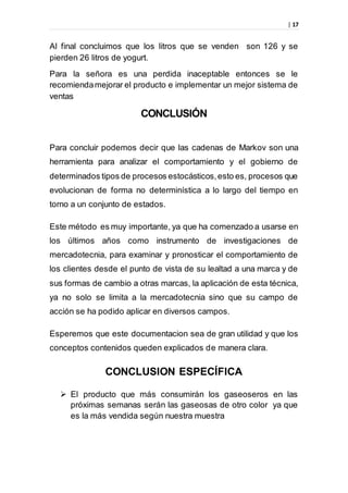 | 17
Al final concluimos que los litros que se venden son 126 y se
pierden 26 litros de yogurt.
Para la señora es una perdida inaceptable entonces se le
recomiendamejorar el producto e implementar un mejor sistema de
ventas
CONCLUSIÓN
Para concluir podemos decir que las cadenas de Markov son una
herramienta para analizar el comportamiento y el gobierno de
determinados tipos de procesos estocásticos,esto es, procesos que
evolucionan de forma no determinística a lo largo del tiempo en
torno a un conjunto de estados.
Este método es muy importante, ya que ha comenzado a usarse en
los últimos años como instrumento de investigaciones de
mercadotecnia, para examinar y pronosticar el comportamiento de
los clientes desde el punto de vista de su lealtad a una marca y de
sus formas de cambio a otras marcas, la aplicación de esta técnica,
ya no solo se limita a la mercadotecnia sino que su campo de
acción se ha podido aplicar en diversos campos.
Esperemos que este documentacion sea de gran utilidad y que los
conceptos contenidos queden explicados de manera clara.
CONCLUSION ESPECÍFICA
 El producto que más consumirán los gaseoseros en las
próximas semanas serán las gaseosas de otro color ya que
es la más vendida según nuestra muestra
 