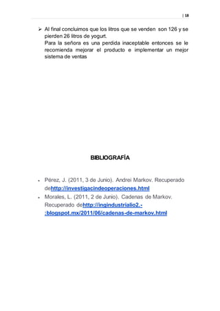 | 18
 Al final concluimos que los litros que se venden son 126 y se
pierden 26 litros de yogurt.
Para la señora es una perdida inaceptable entonces se le
recomienda mejorar el producto e implementar un mejor
sistema de ventas
BIBLIOGRAFÍA
 Pérez, J. (2011, 3 de Junio). Andrei Markov. Recuperado
dehttp://investigacindeoperaciones.html
 Morales, L. (2011, 2 de Junio). Cadenas de Markov.
Recuperado dehttp://ingindustrialio2.-
:blogspot.mx/2011/06/cadenas-de-markov.html
 