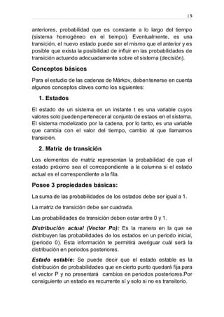 | 5
anteriores, probabilidad que es constante a lo largo del tiempo
(sistema homogéneo en el tiempo). Eventualmente, es una
transición, el nuevo estado puede ser el mismo que el anterior y es
posible que exista la posibilidad de influir en las probabilidades de
transición actuando adecuadamente sobre el sistema (decisión).
Conceptos básicos
Para el estudio de las cadenas de Márkov, debentenerse en cuenta
algunos conceptos claves como los siguientes:
1. Estados
El estado de un sistema en un instante t es una variable cuyos
valores solo puedenpertenecer al conjunto de estaos en el sistema.
El sistema modelizado por la cadena, por lo tanto, es una variable
que cambia con el valor del tiempo, cambio al que llamamos
transición.
2. Matriz de transición
Los elementos de matriz representan la probabilidad de que el
estado próximo sea el correspondiente a la columna si el estado
actual es el correspondiente a la fila.
Posee 3 propiedades básicas:
La suma de las probabilidades de los estados debe ser igual a 1.
La matriz de transición debe ser cuadrada.
Las probabilidades de transición deben estar entre 0 y 1.
Distribución actual (Vector Po): Es la manera en la que se
distribuyen las probabilidades de los estados en un periodo inicial,
(periodo 0). Esta información te permitirá averiguar cuál será la
distribución en periodos posteriores.
Estado estable: Se puede decir que el estado estable es la
distribución de probabilidades que en cierto punto quedará fija para
el vector P y no presentará cambios en periodos posteriores.Por
consiguiente un estado es recurrente sí y solo si no es transitorio.
 