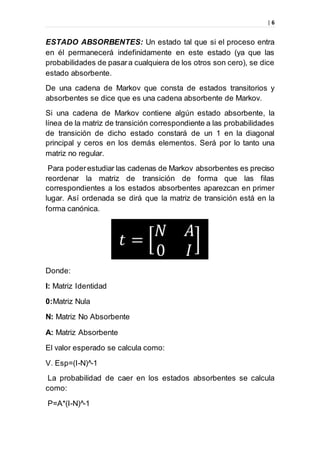 | 6
ESTADO ABSORBENTES: Un estado tal que si el proceso entra
en él permanecerá indefinidamente en este estado (ya que las
probabilidades de pasara cualquiera de los otros son cero), se dice
estado absorbente.
De una cadena de Markov que consta de estados transitorios y
absorbentes se dice que es una cadena absorbente de Markov.
Si una cadena de Markov contiene algún estado absorbente, la
línea de la matriz de transición correspondiente a las probabilidades
de transición de dicho estado constará de un 1 en la diagonal
principal y ceros en los demás elementos. Será por lo tanto una
matriz no regular.
Para poderestudiar las cadenas de Markov absorbentes es preciso
reordenar la matriz de transición de forma que las filas
correspondientes a los estados absorbentes aparezcan en primer
lugar. Así ordenada se dirá que la matriz de transición está en la
forma canónica.
Donde:
I: Matriz Identidad
0:Matriz Nula
N: Matriz No Absorbente
A: Matriz Absorbente
El valor esperado se calcula como:
V. Esp=(I-N)^-1
La probabilidad de caer en los estados absorbentes se calcula
como:
P=A*(I-N)^-1
 