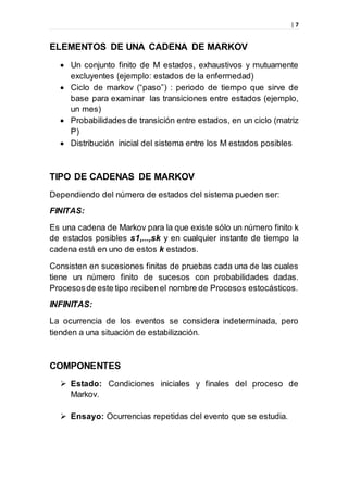 | 7
ELEMENTOS DE UNA CADENA DE MARKOV
 Un conjunto finito de M estados, exhaustivos y mutuamente
excluyentes (ejemplo: estados de la enfermedad)
 Ciclo de markov (“paso”) : periodo de tiempo que sirve de
base para examinar las transiciones entre estados (ejemplo,
un mes)
 Probabilidades de transición entre estados, en un ciclo (matriz
P)
 Distribución inicial del sistema entre los M estados posibles
TIPO DE CADENAS DE MARKOV
Dependiendo del número de estados del sistema pueden ser:
FINITAS:
Es una cadena de Markov para la que existe sólo un número finito k
de estados posibles s1,...,sk y en cualquier instante de tiempo la
cadena está en uno de estos k estados.
Consisten en sucesiones finitas de pruebas cada una de las cuales
tiene un número finito de sucesos con probabilidades dadas.
Procesosde este tipo recibenel nombre de Procesos estocásticos.
INFINITAS:
La ocurrencia de los eventos se considera indeterminada, pero
tienden a una situación de estabilización.
COMPONENTES
 Estado: Condiciones iniciales y finales del proceso de
Markov.
 Ensayo: Ocurrencias repetidas del evento que se estudia.
 