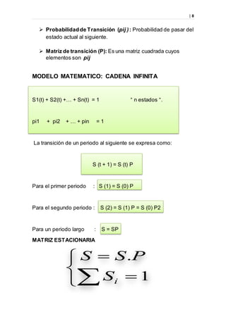 | 8





 1
.
iS
PSS
 Probabilidadde Transición (pij ): Probabilidad de pasar del
estado actual al siguiente.
 Matriz de transición (P): Es una matriz cuadrada cuyos
elementos son pij
MODELO MATEMATICO: CADENA INFINITA
S1(t) + S2(t) +… + Sn(t) = 1 “ n estados “.
pi1 + pi2 + … + pin = 1
La transición de un periodo al siguiente se expresa como:
S (t + 1) = S (t) P
Para el primer periodo : S (1) = S (0) P
Para el segundo periodo : S (2) = S (1) P = S (0) P2
Para un periodo largo : S = SP
MATRIZ ESTACIONARIA
 