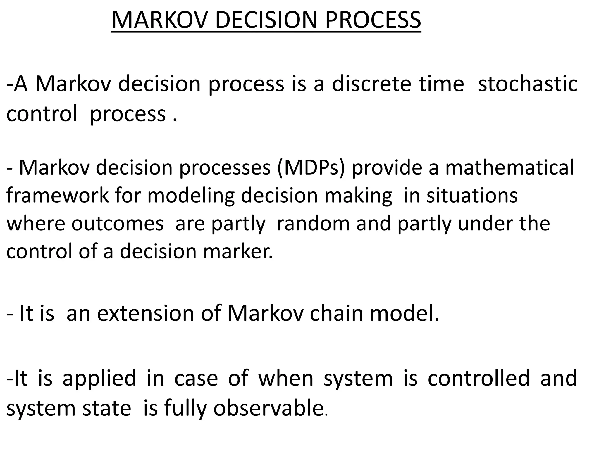 MARKOV DECISION PROCESS
-A Markov decision process is a discrete time stochastic
control process .
- It is an extension of Markov chain model.
-It is applied in case of when system is controlled and
system state is fully observable.
- Markov decision processes (MDPs) provide a mathematical
framework for modeling decision making in situations
where outcomes are partly random and partly under the
control of a decision marker.
 