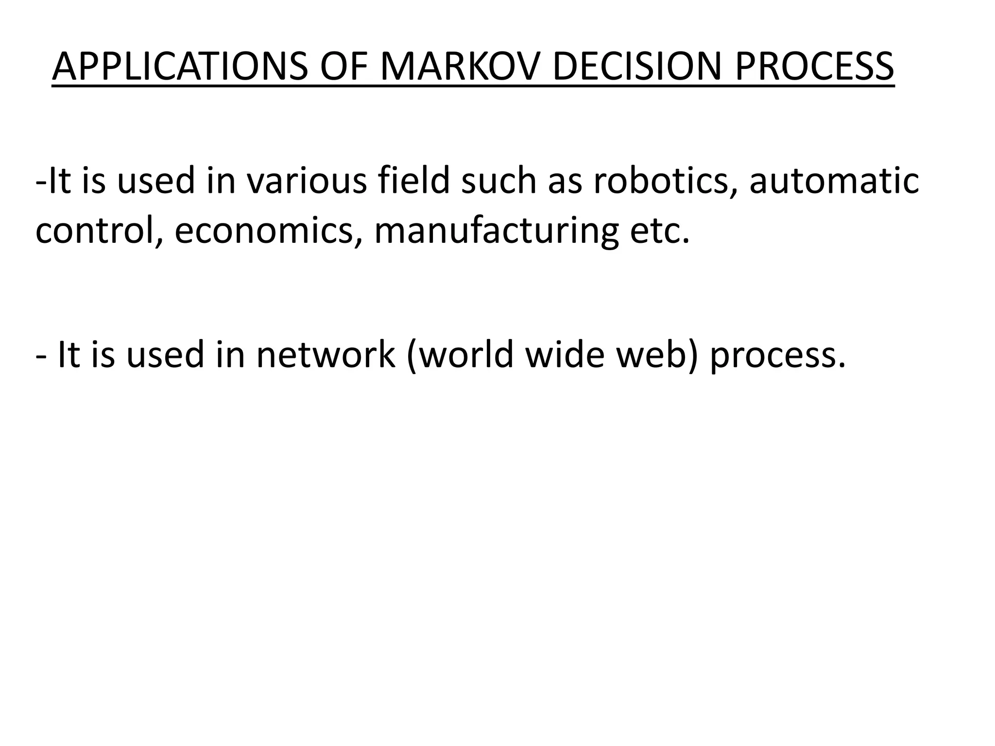 APPLICATIONS OF MARKOV DECISION PROCESS
-It is used in various field such as robotics, automatic
control, economics, manufacturing etc.
- It is used in network (world wide web) process.
 