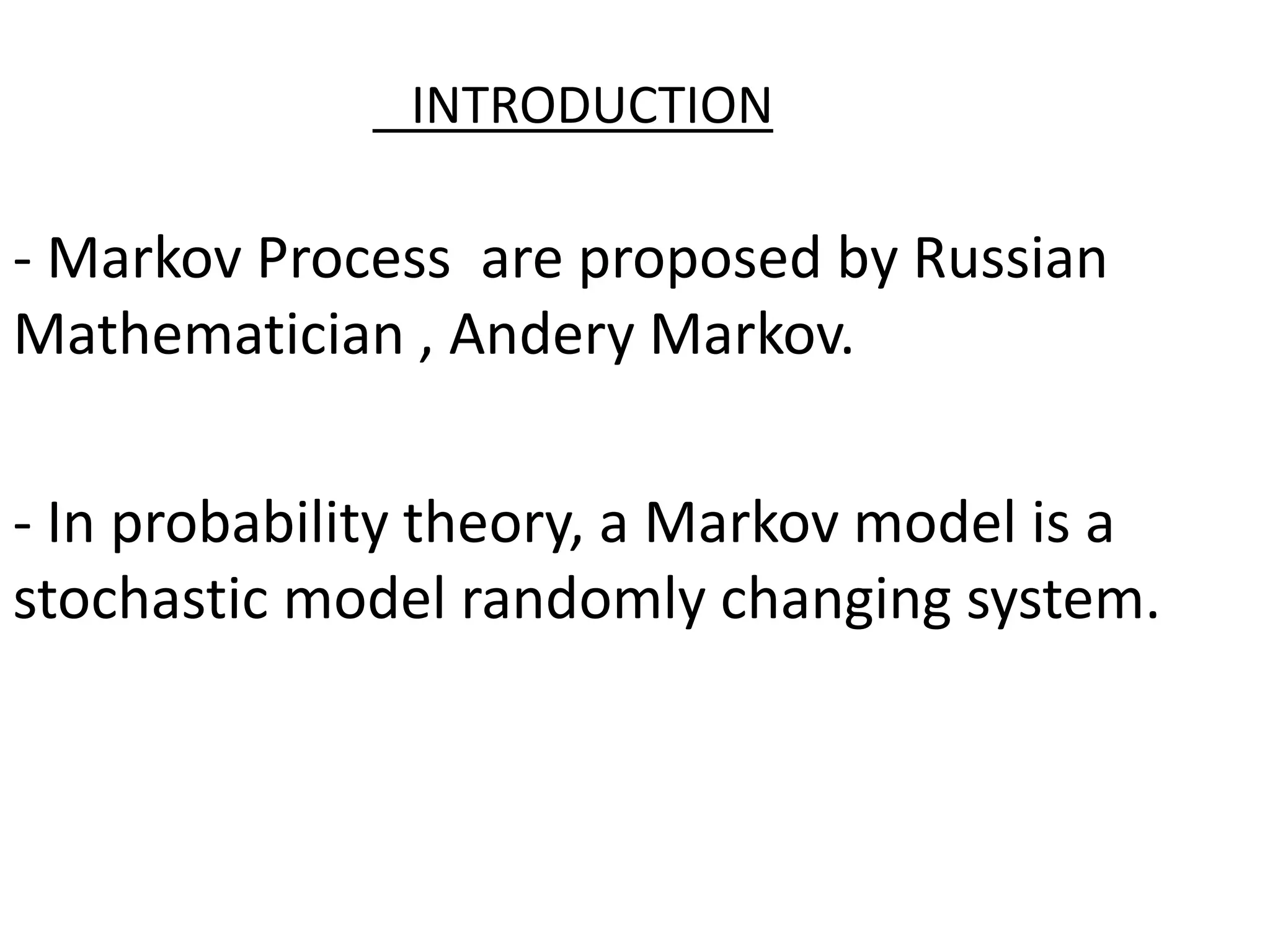 INTRODUCTION
- Markov Process are proposed by Russian
Mathematician , Andery Markov.
- In probability theory, a Markov model is a
stochastic model randomly changing system.
 