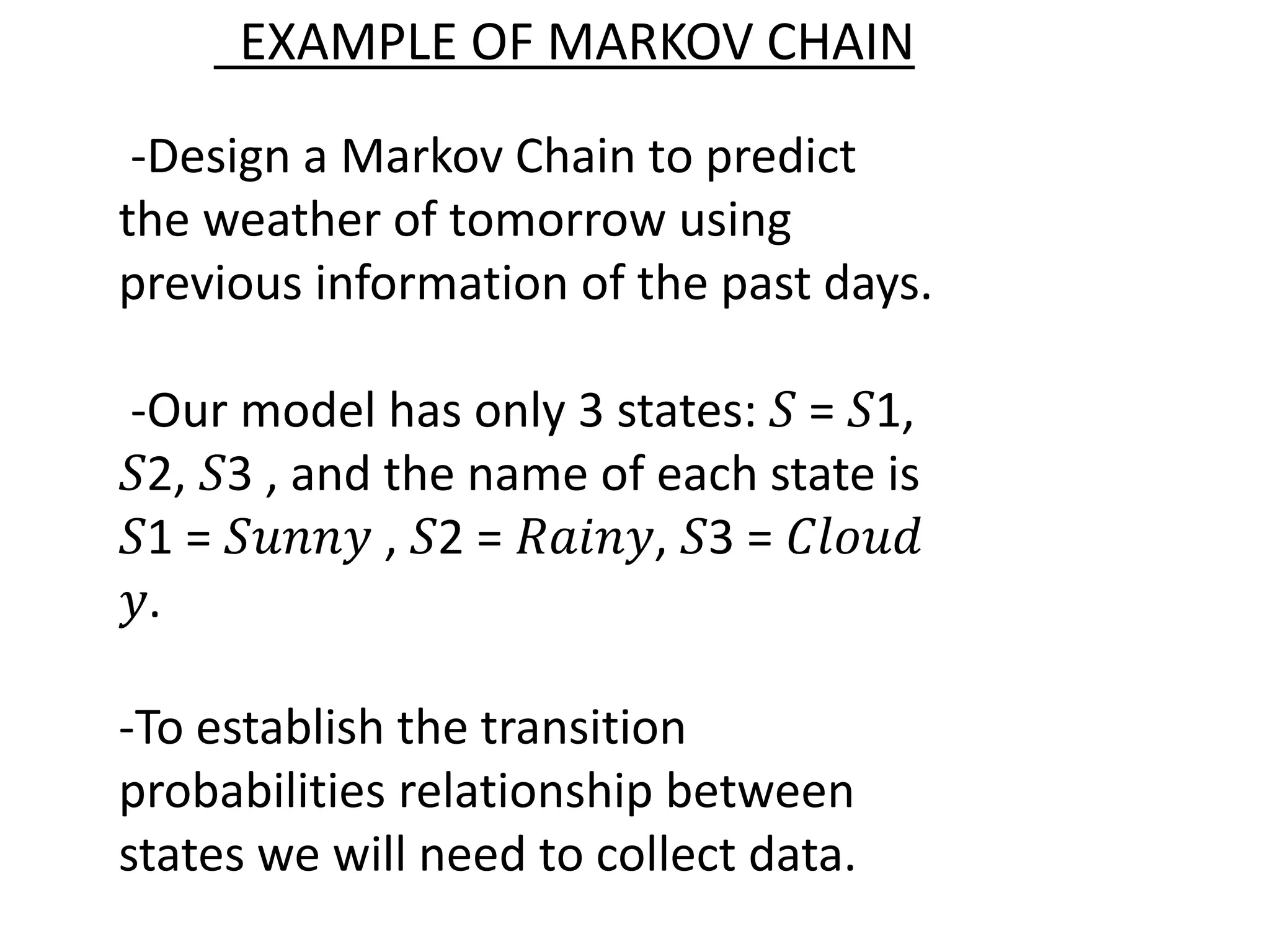 -Design a Markov Chain to predict
the weather of tomorrow using
previous information of the past days.
-Our model has only 3 states: 𝑆 = 𝑆1,
𝑆2, 𝑆3 , and the name of each state is
𝑆1 = 𝑆𝑢𝑛𝑛𝑦 , 𝑆2 = 𝑅𝑎𝑖𝑛𝑦, 𝑆3 = 𝐶𝑙𝑜𝑢𝑑
𝑦.
-To establish the transition
probabilities relationship between
states we will need to collect data.
EXAMPLE OF MARKOV CHAIN
 