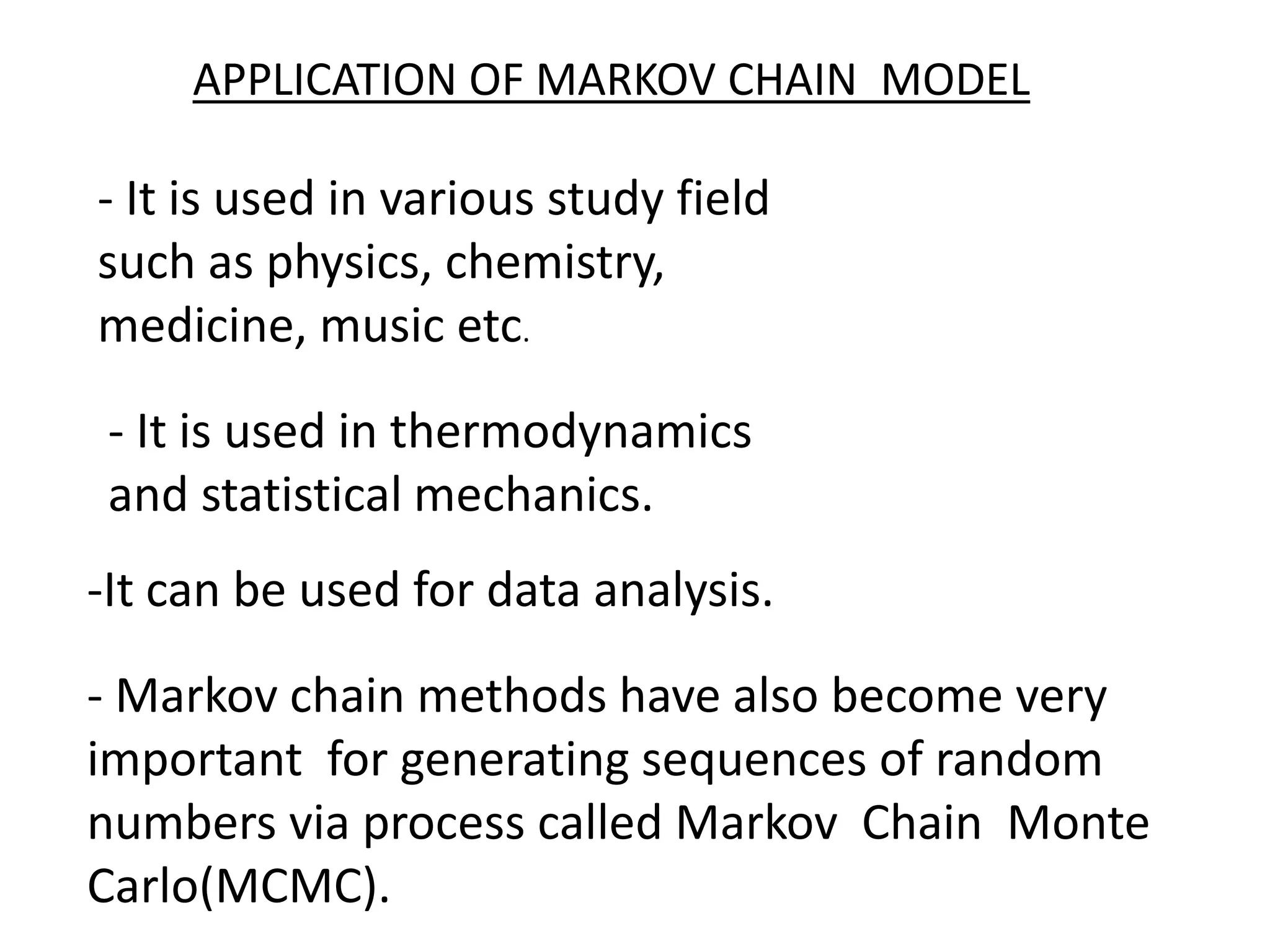 APPLICATION OF MARKOV CHAIN MODEL
-It can be used for data analysis.
- It is used in various study field
such as physics, chemistry,
medicine, music etc.
- It is used in thermodynamics
and statistical mechanics.
- Markov chain methods have also become very
important for generating sequences of random
numbers via process called Markov Chain Monte
Carlo(MCMC).
 