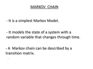 MARKOV CHAIN
- It is a simplest Markov Model.
- It models the state of a system with a
random variable that changes through time.
- A Markov chain can be described by a
transition matrix.
-
 