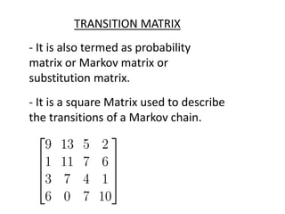 TRANSITION MATRIX
- It is also termed as probability
matrix or Markov matrix or
substitution matrix.
- It is a square Matrix used to describe
the transitions of a Markov chain.
 