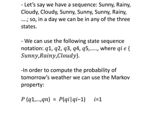 - Let’s say we have a sequence: Sunny, Rainy,
Cloudy, Cloudy, Sunny, Sunny, Sunny, Rainy,
….; so, in a day we can be in any of the three
states.
- We can use the following state sequence
notation: 𝑞1, 𝑞2, 𝑞3, 𝑞4, 𝑞5,….., where 𝑞𝑖 𝜖 {
𝑆𝑢𝑛𝑛𝑦,𝑅𝑎𝑖𝑛𝑦,𝐶𝑙𝑜𝑢𝑑𝑦}.
-In order to compute the probability of
tomorrow’s weather we can use the Markov
property:
𝑃 (𝑞1,…,𝑞𝑛) = 𝑃(𝑞𝑖|𝑞𝑖−1) 𝑖=1
 