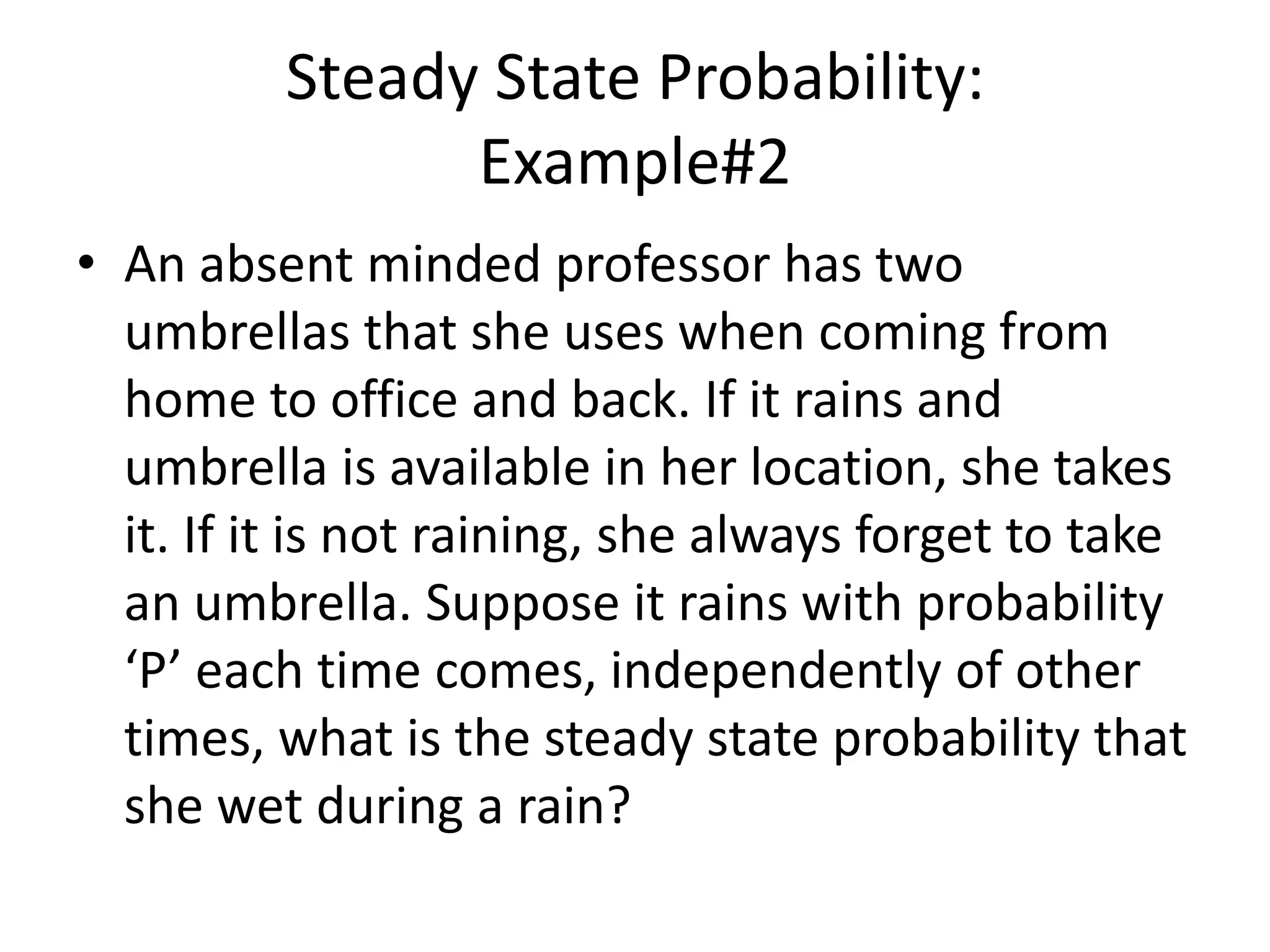 Steady State Probability:
Example#2
• An absent minded professor has two
umbrellas that she uses when coming from
home to office and back. If it rains and
umbrella is available in her location, she takes
it. If it is not raining, she always forget to take
an umbrella. Suppose it rains with probability
‘P’ each time comes, independently of other
times, what is the steady state probability that
she wet during a rain?
 