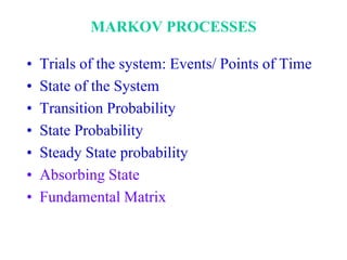 MARKOV PROCESSES
• Trials of the system: Events/ Points of Time
• State of the System
• Transition Probability
• State Probability
• Steady State probability
• Absorbing State
• Fundamental Matrix
 