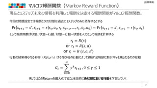 [公開情報]
マルコフ報酬関数（Markov Reward Function）
現在と1ステップ未来の情報を利用して報酬を決定する報酬関数がマルコフ報酬関数。
𝑟𝑡 = 𝑅(𝑠)
or 𝑟𝑡 = 𝑅(𝑠, 𝑎)
or 𝑟𝑡 = 𝑅 (𝑠, 𝑎, 𝑠′)
𝐺𝑡 =
𝑘=0
∞
𝛾𝑘𝑟𝑡+𝑘 , 0 ≤ 𝛾 ≤ 1
そして報酬関数は状態、状態ー行動、状態ー行動ー状態を入力として報酬を計算する
行動の結果得られる利得（Return）はそれ以後の行動によって得られる報酬に割引率𝛾を乗じたものの総和
RLではこのReturnを最大化することを目的に各状態における行動を学習していく
Pr 𝑠𝑡+1 = 𝑠′
, 𝑟𝑡+1 = 𝑟 𝑠𝑡, 𝑎𝑡, 𝑟𝑡, 𝑠𝑡−1, … , 𝑟1, 𝑠0, 𝑎0 = Pr 𝑠𝑡+1 = 𝑠′
, 𝑟𝑡+1 = 𝑟|𝑠𝑡, 𝑎𝑡
今回の問題設定では報酬と次の状態は過去の1ステップのみに依存するとする
7
 