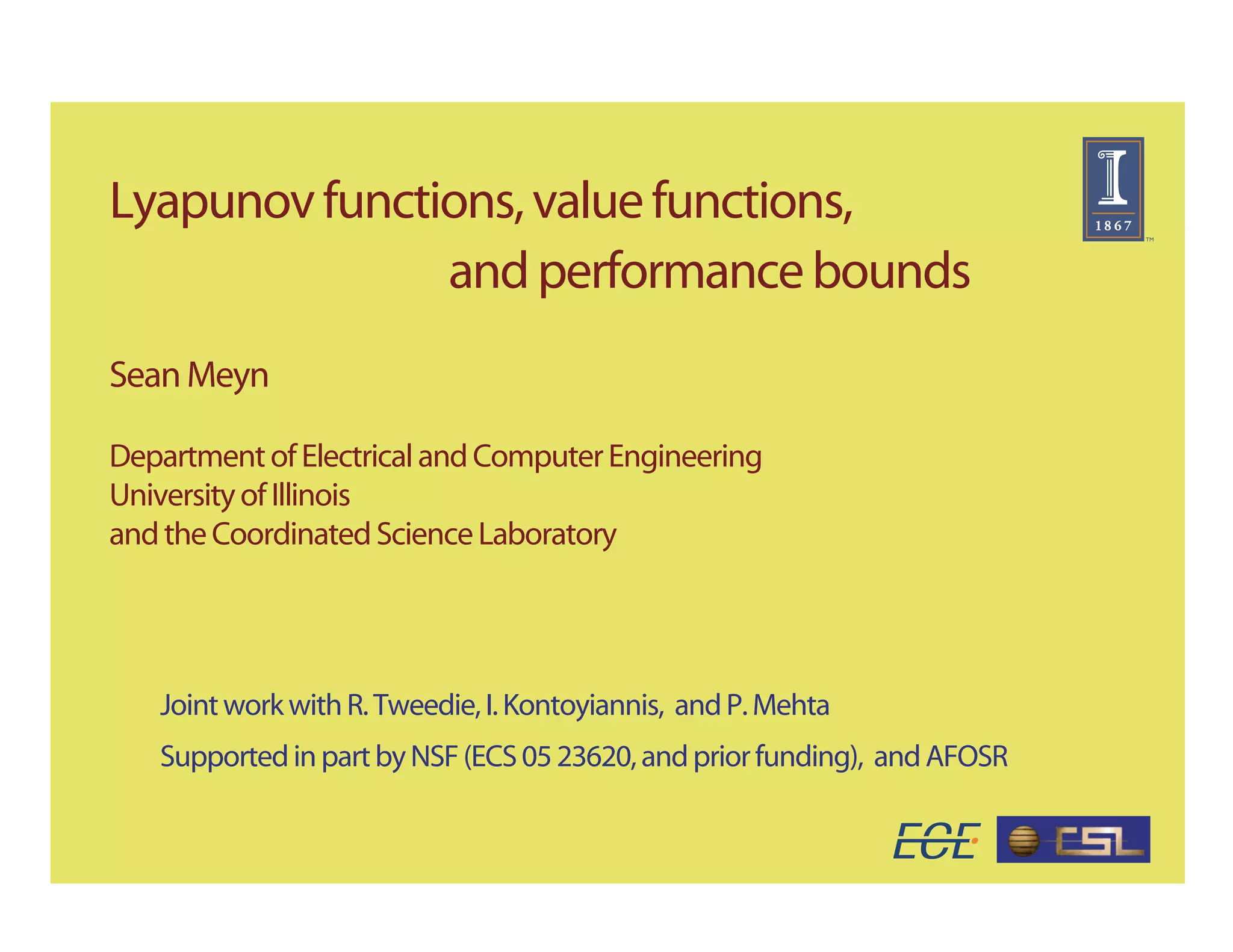Lyapunov functions, value functions,
               and performance bounds
Sean Meyn

Department of Electrical and Computer Engineering
University of Illinois
and the Coordinated Science Laboratory




   Joint work with R. Tweedie, I. Kontoyiannis, and P. Mehta
   Supported in part by NSF (ECS 05 23620, and prior funding), and AFOSR
 