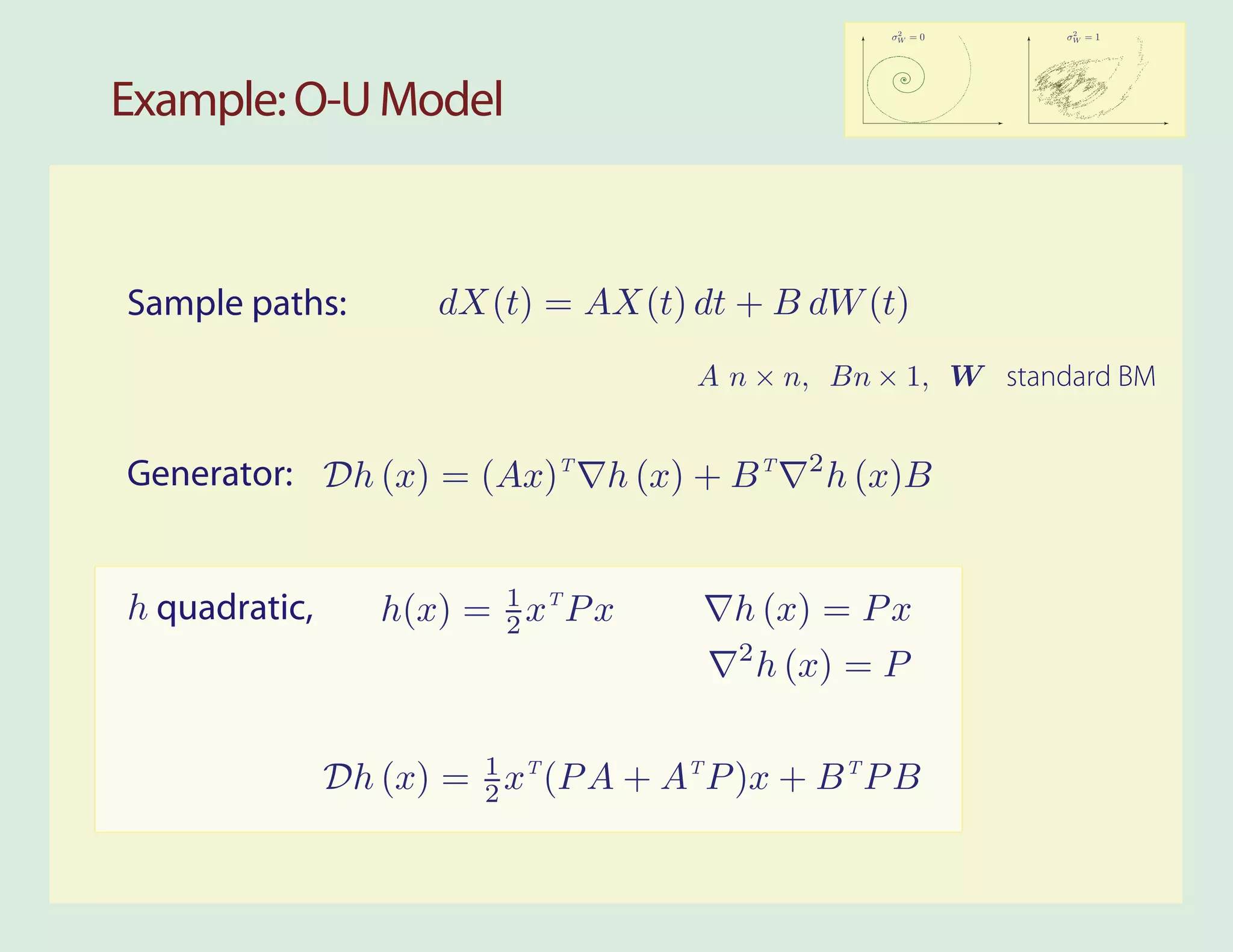 2        2
                                                       σW = 0   σW = 1




Example: O-U Model



Sample paths:         dX(t) = AX(t) dt + B dW (t)
                                      A n × n, Bn × 1, W standard BM

                                                2
Generator: Dh (x) = (Ax)T h (x) + B T               h (x)B


h quadratic,      h(x) = 1 xT P x
                         2               h (x) = P x
                                         2
                                             h (x) = P


               Dh (x) = 1 xT (P A + AT P )x + B T P B
                        2
 