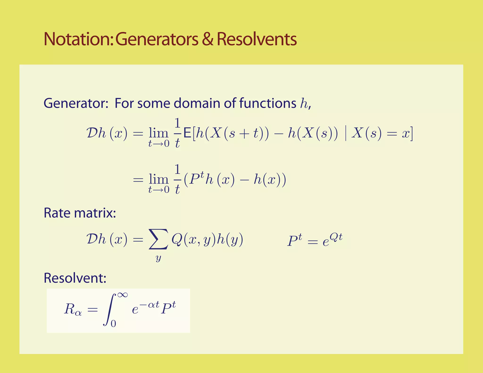 Notation: Generators & Resolvents


Generator: For some domain of functions h,
                     1
      Dh (x) = lim E[h(X(s + t)) − h(X(s)) X(s) = x]
                 t→0 t

                           1 t
                     = lim (P h (x) − h(x))
                       t→0 t

Rate matrix:
       Dh (x) =              Q(x, y)h(y)   P t = eQt
                         y

Resolvent:
                 ∞
   Rα =              e−αt P t
             0
 