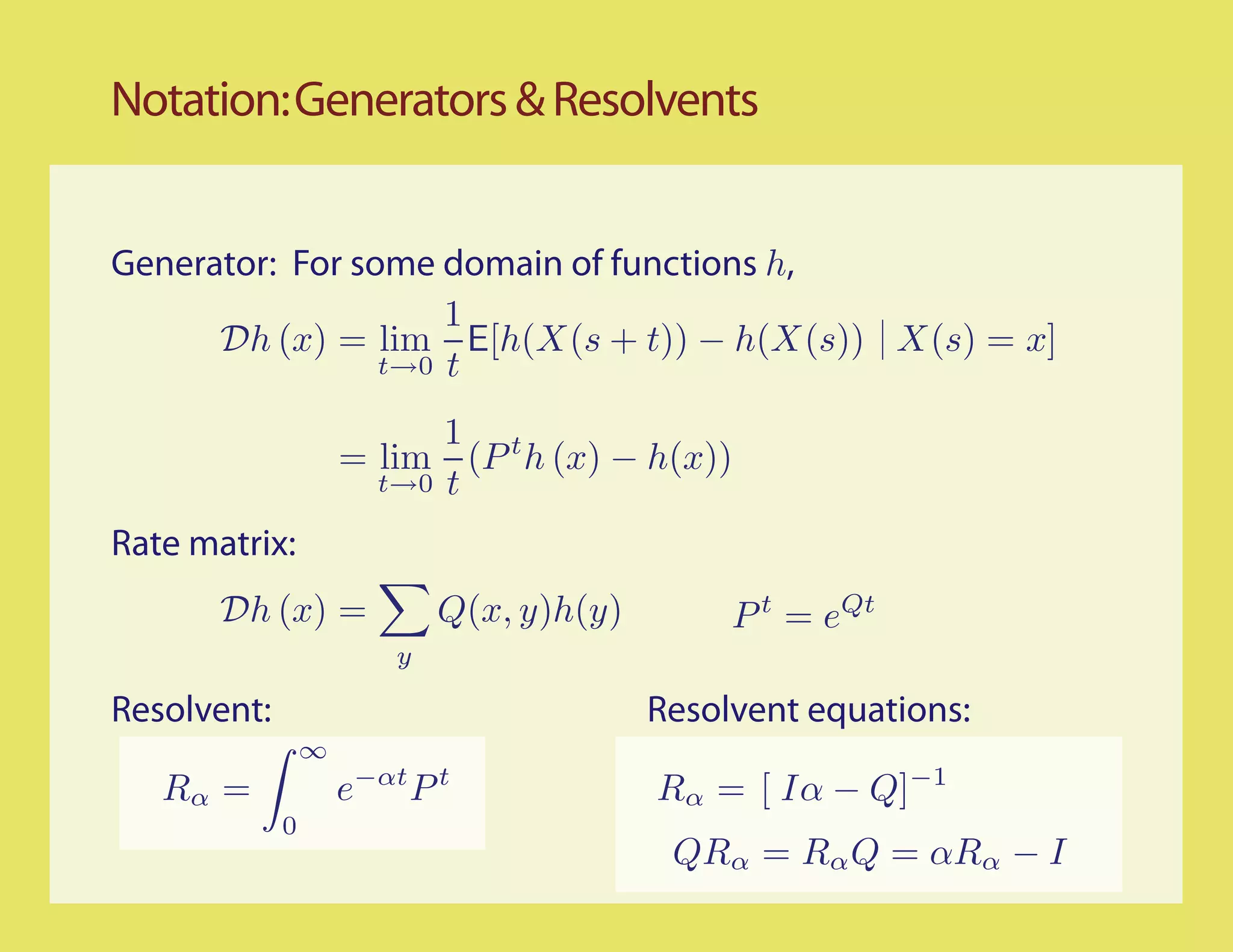 Notation: Generators & Resolvents


Generator: For some domain of functions h,
                     1
      Dh (x) = lim E[h(X(s + t)) − h(X(s)) X(s) = x]
                 t→0 t

                           1 t
                     = lim (P h (x) − h(x))
                       t→0 t

Rate matrix:
       Dh (x) =              Q(x, y)h(y)        P t = eQt
                         y

Resolvent:                                 Resolvent equations:
                 ∞
   Rα =              e−αt P t              Rα = [ Iα − Q]−1
             0
                                            QRα = Rα Q = αRα − I
 