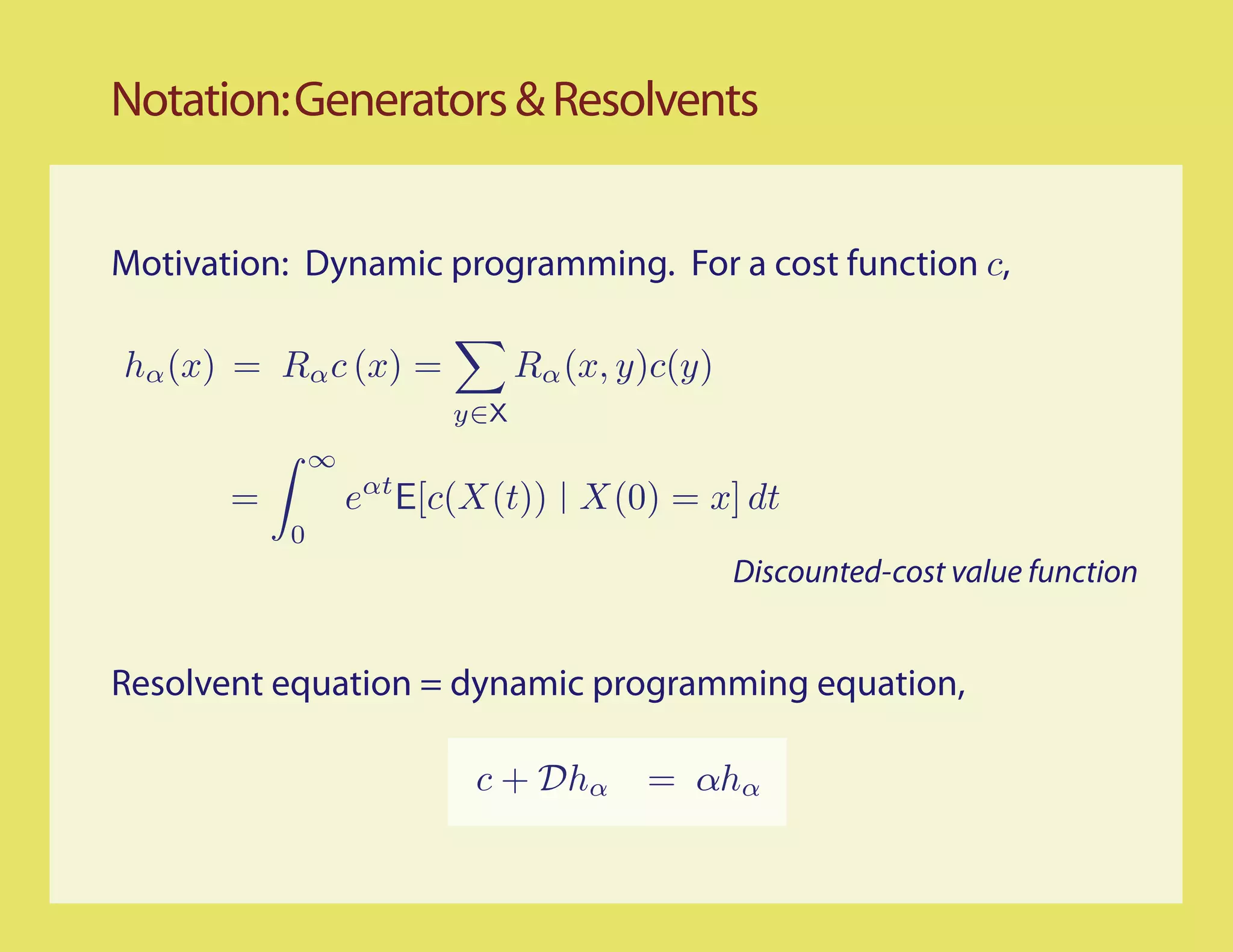 Notation: Generators & Resolvents


Motivation: Dynamic programming. For a cost function c,

hα (x) = Rα c (x) =            Rα (x, y)c(y)
                         y∈X
               ∞
       =           eαt E[c(X(t)) X(0) = x] dt
           0
                                               Discounted-cost value function


Resolvent equation = dynamic programming equation,

                          c + Dhα      = αhα
 
