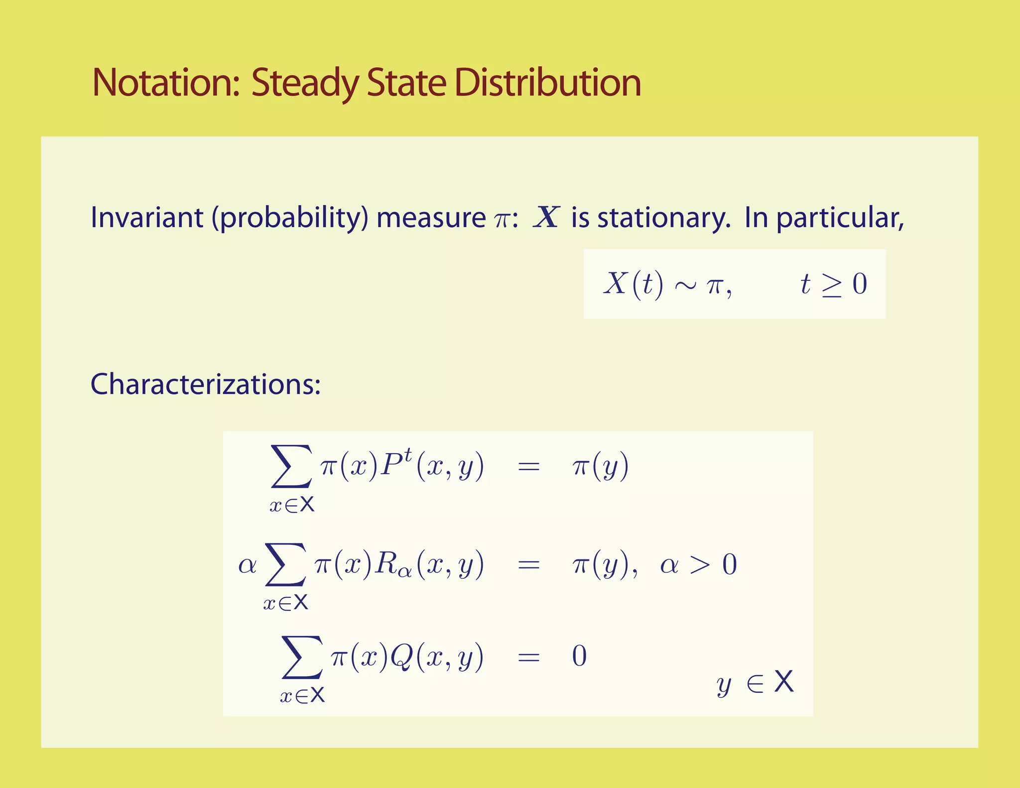 Notation: Steady State Distribution


Invariant (probability) measure π: X is stationary. In particular,

                                              X(t) ∼ π,     t≥0


Characterizations:

                     π(x)P t (x, y)   =   π(y)
               x∈X

           α         π(x)Rα (x, y)    =   π(y), α > 0
               x∈X

                      π(x)Q(x, y)     =   0
                x∈X                                  y ∈X
 