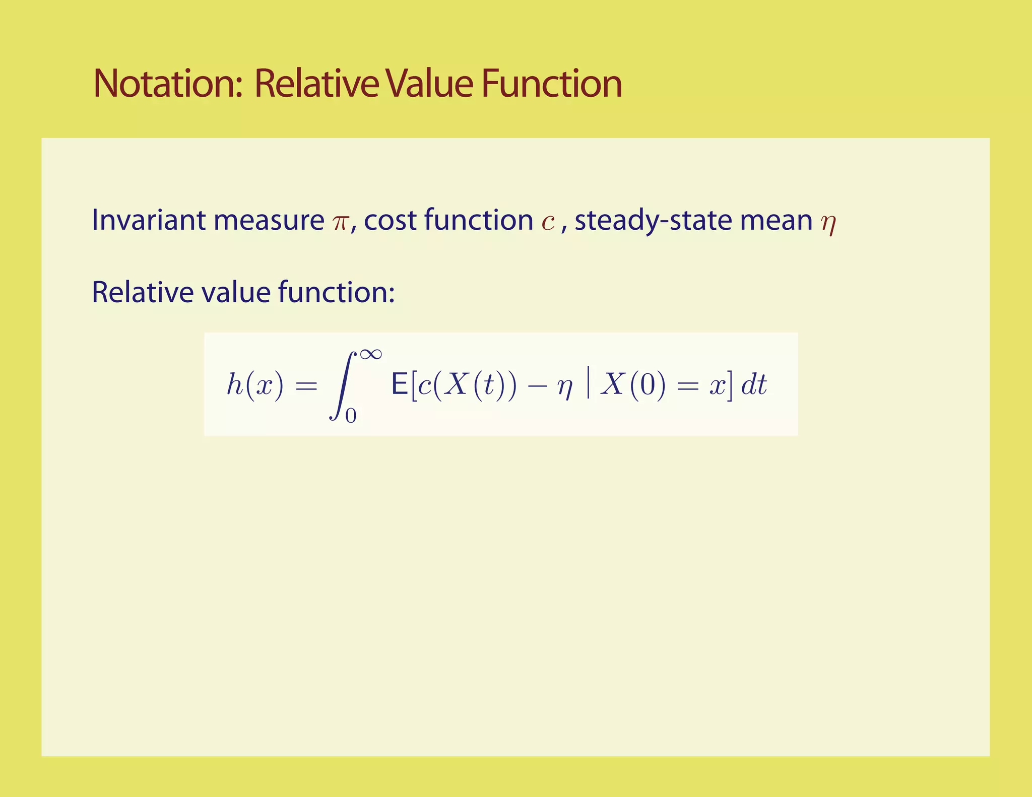 Notation: Relative Value Function


Invariant measure π, cost function c , steady-state mean η

Relative value function:
                        ∞
          h(x) =            E[c(X(t)) − η X(0) = x] dt
                    0
 