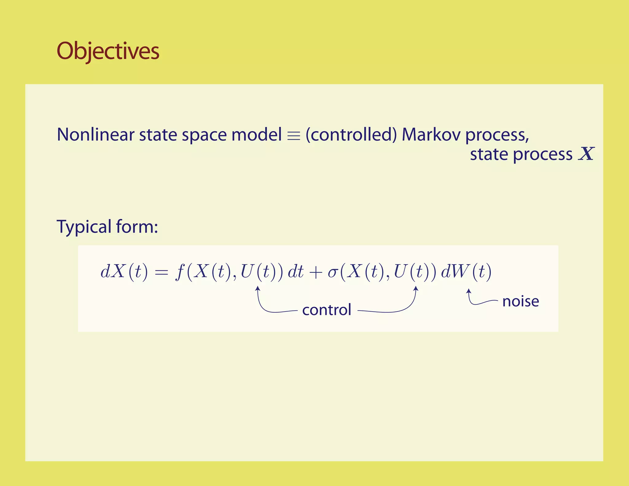 Objectives


Nonlinear state space model ≡ (controlled) Markov process,
                                                  state process X


Typical form:

     dX(t) = f (X(t), U (t)) dt + σ(X(t), U (t)) dW (t)
                                                          noise
                              control
 