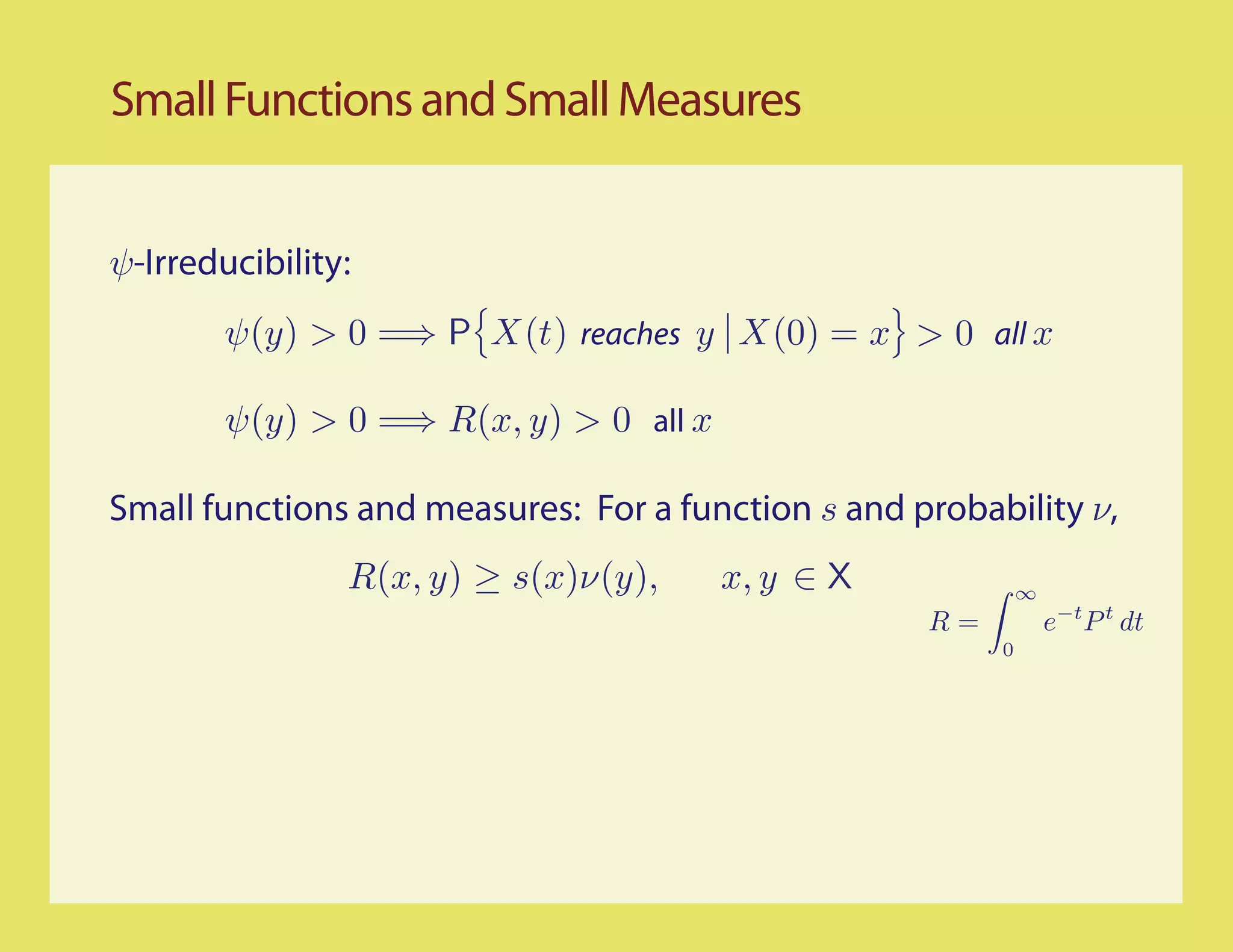 Small Functions and Small Measures


ψ-Irreducibility:
        ψ(y) > 0 =⇒ P X(t) reaches y X(0) = x > 0 all x

        ψ(y) > 0 =⇒ R(x, y) > 0 all x

Small functions and measures: For a function s and probability ν,
                R(x, y) ≥ s(x)ν(y),     x, y ∈ X             ∞
                                                    R=           e−t P t dt
                                                         0
 