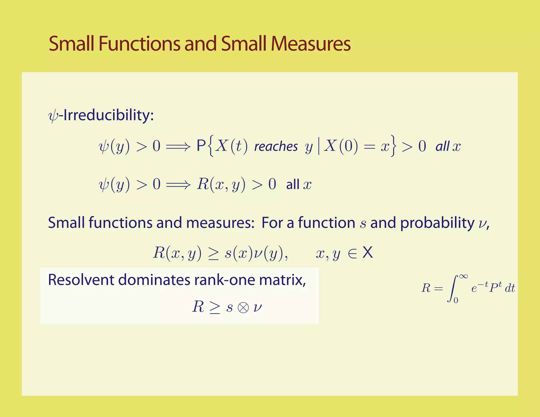 Small Functions and Small Measures


ψ-Irreducibility:
        ψ(y) > 0 =⇒ P X(t) reaches y X(0) = x > 0 all x

        ψ(y) > 0 =⇒ R(x, y) > 0 all x

Small functions and measures: For a function s and probability ν,
                R(x, y) ≥ s(x)ν(y),     x, y ∈ X
Resolvent dominates rank-one matrix,                  R=
                                                               ∞
                                                                   e−t P t dt
                                                           0
                     R ≥s⊗ν
 