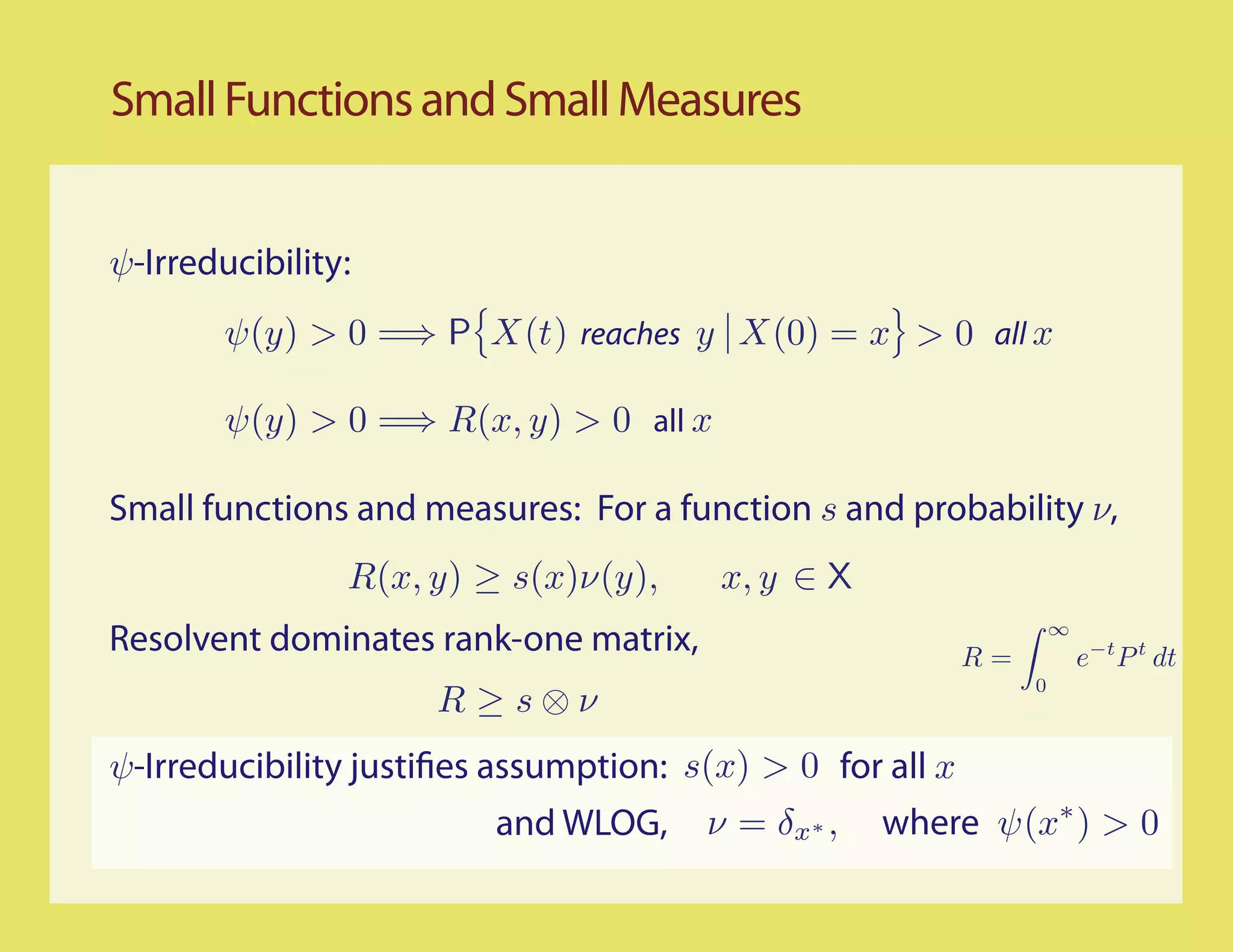 Small Functions and Small Measures


ψ-Irreducibility:
        ψ(y) > 0 =⇒ P X(t) reaches y X(0) = x > 0 all x

        ψ(y) > 0 =⇒ R(x, y) > 0 all x

Small functions and measures: For a function s and probability ν,
                R(x, y) ≥ s(x)ν(y),     x, y ∈ X
Resolvent dominates rank-one matrix,                       R=
                                                                    ∞
                                                                        e−t P t dt
                                                                0
                     R ≥s⊗ν
ψ-Irreducibility justi es assumption: s(x) > 0 for all x
                         and WLOG,     ν = δx ∗ ,   where ψ(x∗ ) > 0
 