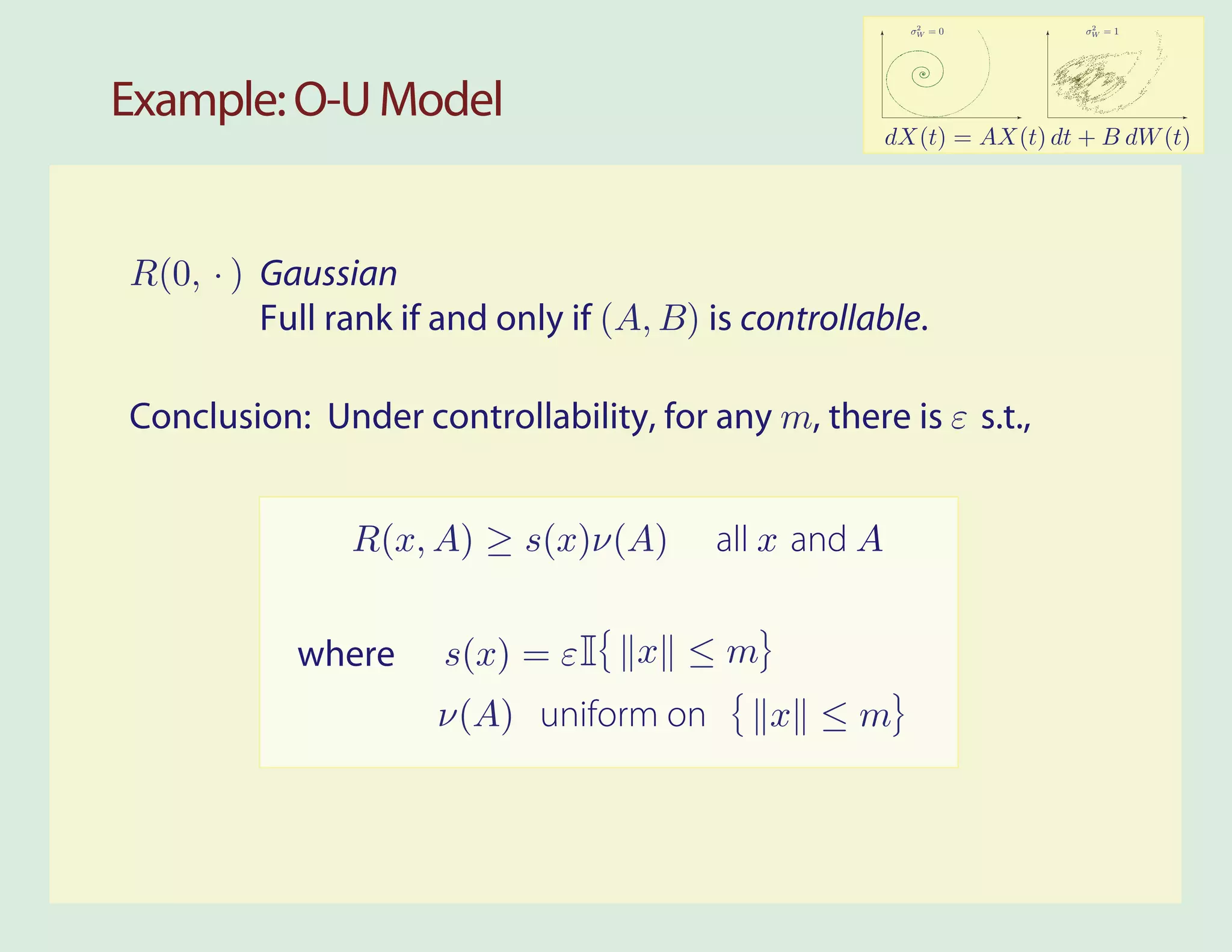 2              2
                                                         σW = 0         σW = 1




Example: O-U Model
                                                       dX(t) = AX(t) dt + B dW (t)




R(0, . ) Gaussian
         Full rank if and only if (A, B) is controllable.

Conclusion: Under controllability, for any m, there is ε s.t.,


               R(x, A) ≥ s(x)ν(A)        all x and A


           where      s(x) = ε I    x ≤m
                     ν(A) uniform on         x ≤m
 
