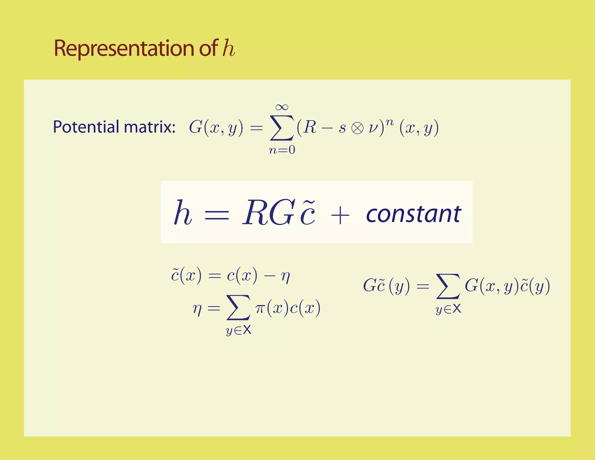 Representation of h

                              ∞
Potential matrix: G(x, y) =         (R − s ⊗ ν)n (x, y)
                              n=0




               h = RG c
                      ˜                 + constant

               c(x) = c(x) − η
               ˜
                                            G˜ (y) =
                                             c               G(x, y)˜(y)
                                                                    c
                 η=         π(x)c(x)                   y∈X
                      y∈X
 