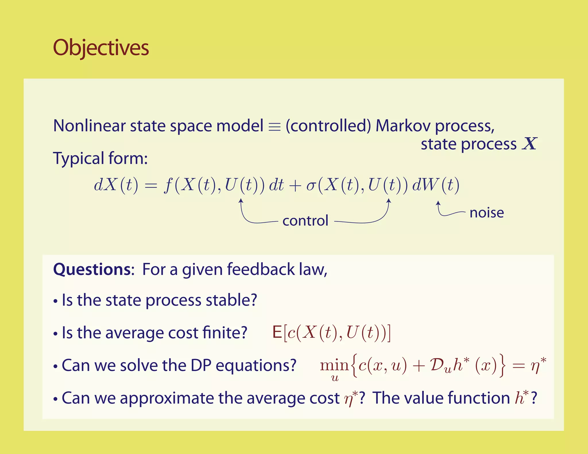 Objectives


Nonlinear state space model ≡ (controlled) Markov process,
                                                  state process X
Typical form:
     dX(t) = f (X(t), U (t)) dt + σ(X(t), U (t)) dW (t)
                                                          noise
                                  control


Questions: For a given feedback law,
• Is the state process stable?
• Is the average cost finite?    E[c(X(t), U (t))]
• Can we solve the DP equations?       min c(x, u) + Du h∗ (x) = η ∗
                                            u
• Can we approximate the average cost η∗? The value function h∗ ?
 